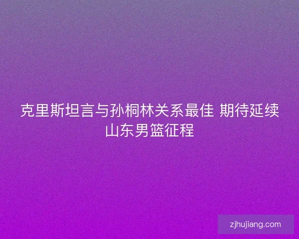 克里斯坦言与孙桐林关系最佳 期待延续山东男篮征程