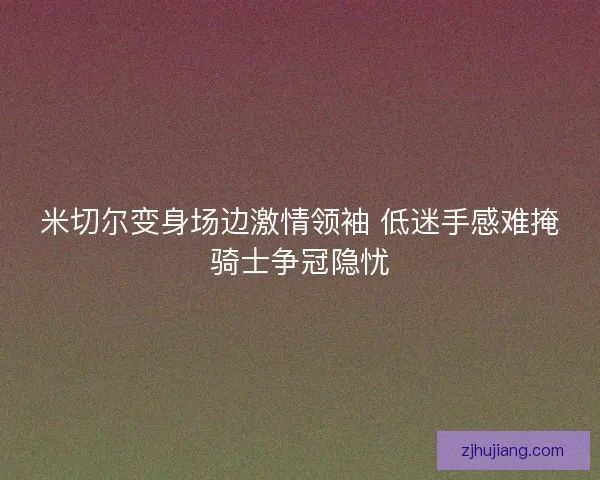 米切尔变身场边激情领袖 低迷手感难掩骑士争冠隐忧