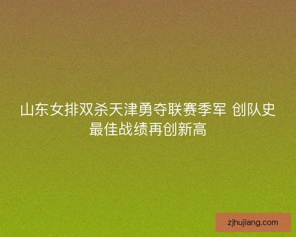 山东女排双杀天津勇夺联赛季军 创队史最佳战绩再创新高 山东女排双杀天津勇夺联赛季军 创队史最佳战绩再创新高