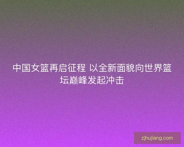中国女篮再启征程 以全新面貌向世界篮坛巅峰发起冲击
