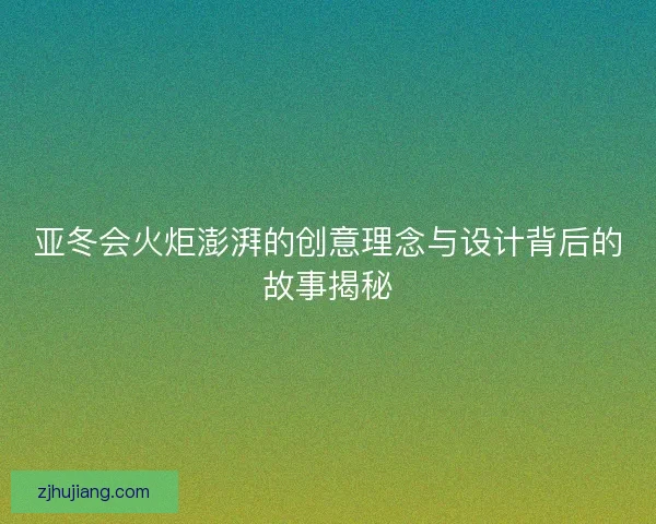 亚冬会火炬澎湃的创意理念与设计背后的故事揭秘