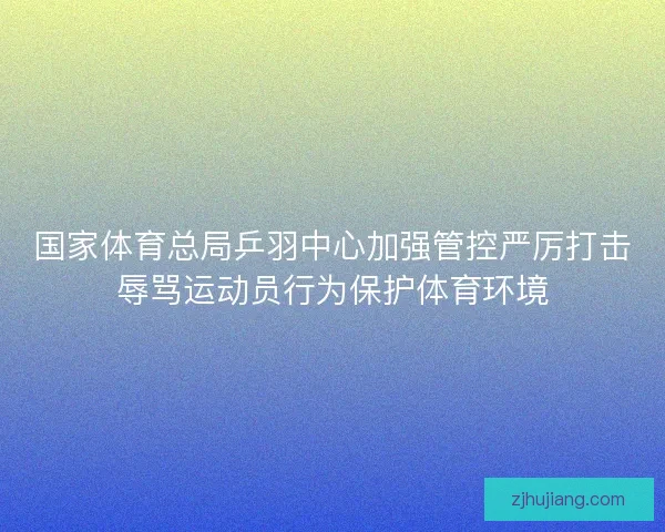 国家体育总局乒羽中心加强管控严厉打击辱骂运动员行为保护体育环境