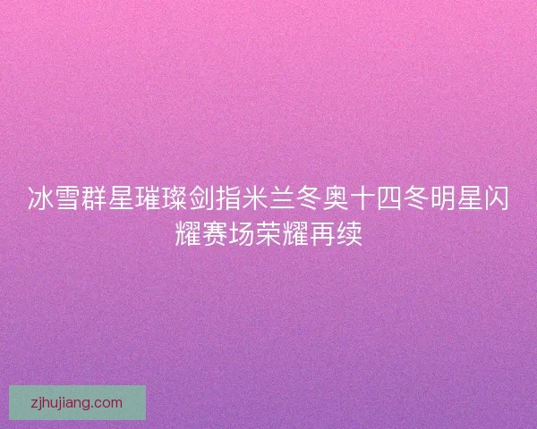 冰雪群星璀璨剑指米兰冬奥十四冬明星闪耀赛场荣耀再续 冰雪群星璀璨剑指米兰冬奥十四冬明星闪耀赛场荣耀再续