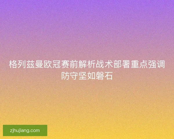 格列兹曼欧冠赛前解析战术部署重点强调防守坚如磐石 格列兹曼欧冠赛前解析战术部署重点强调防守坚如磐石