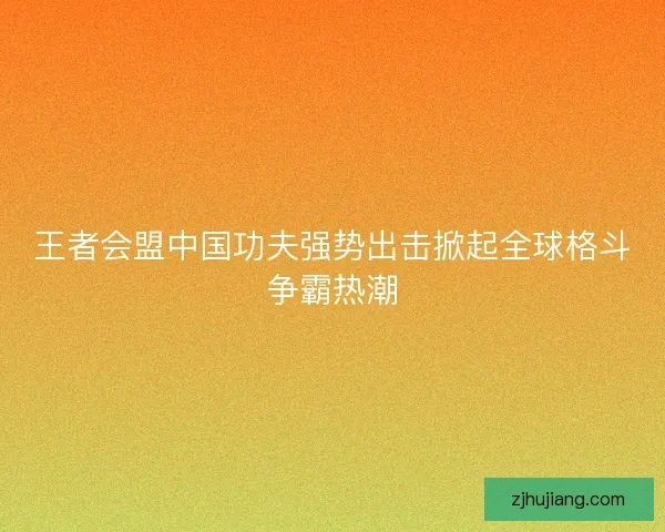 王者会盟中国功夫强势出击掀起全球格斗争霸热潮