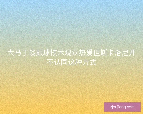 大马丁谈颠球技术观众热爱但斯卡洛尼并不认同这种方式