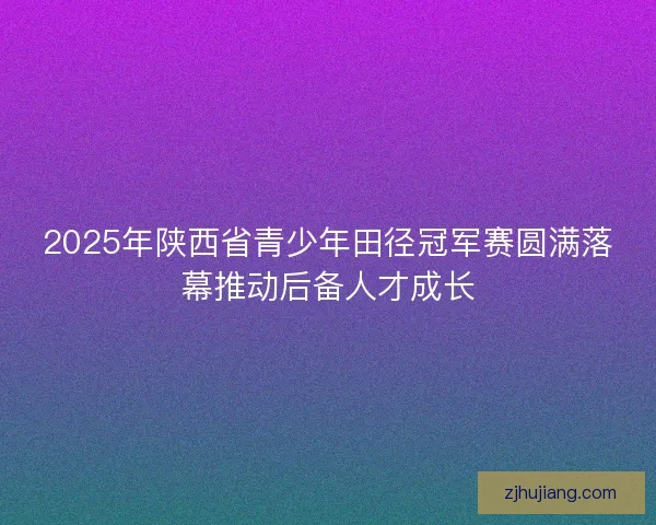 2025年陕西省青少年田径冠军赛圆满落幕推动后备人才成长 2025年陕西省青少年田径冠军赛圆满落幕推动后备人才成长