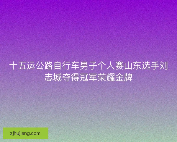 十五运公路自行车男子个人赛山东选手刘志城夺得冠军荣耀金牌 十五运公路自行车男子个人赛山东选手刘志城夺得冠军荣耀金牌