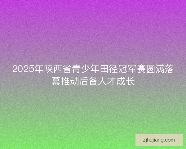2025年陕西省青少年田径冠军赛圆满落幕推动后备人才成长