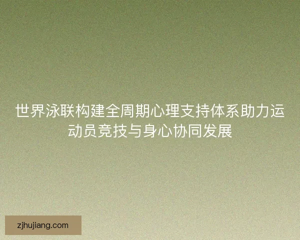 世界泳联构建全周期心理支持体系助力运动员竞技与身心协同发展