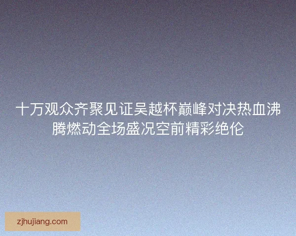 十万观众齐聚见证吴越杯巅峰对决热血沸腾燃动全场盛况空前精彩绝伦