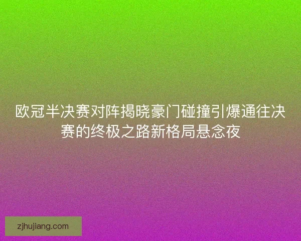欧冠半决赛对阵揭晓豪门碰撞引爆通往决赛的终极之路新格局悬念夜