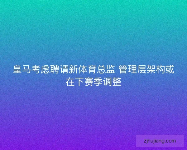 皇马考虑聘请新体育总监 管理层架构或在下赛季调整
