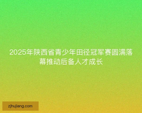 2025年陕西省青少年田径冠军赛圆满落幕推动后备人才成长