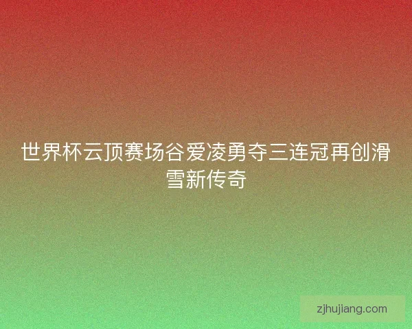 世界杯云顶赛场谷爱凌勇夺三连冠再创滑雪新传奇