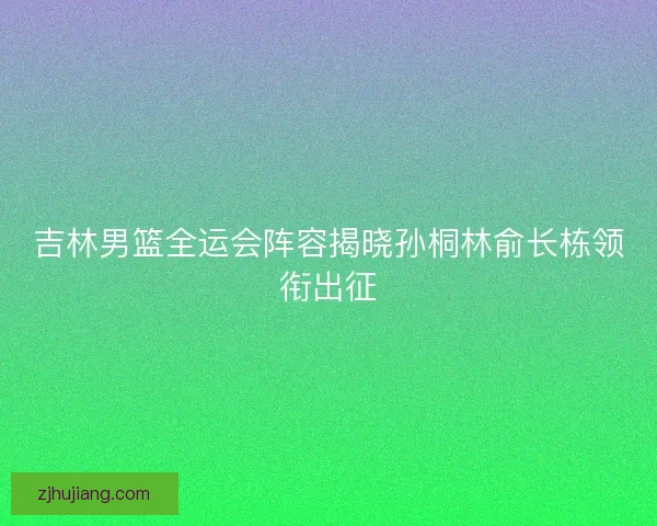 吉林男篮全运会阵容揭晓孙桐林俞长栋领衔出征