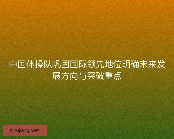中国体操队巩固国际领先地位明确未来发展方向与突破重点 中国体操队巩固国际领先地位明确未来发展方向与突破重点